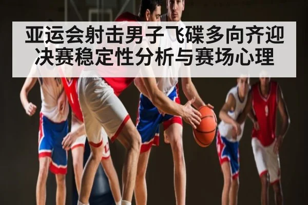亚运会射击男子飞碟多向齐迎决赛稳定性分析与赛场心理